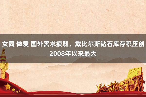 女同 做爱 国外需求疲弱，戴比尔斯钻石库存积压创2008年以来最大