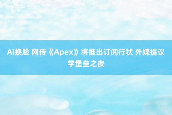 AI换脸 网传《Apex》将推出订阅行状 外媒提议学堡垒之夜