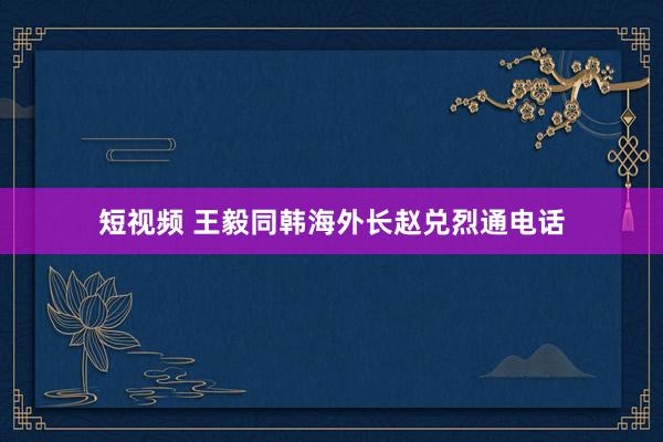 短视频 王毅同韩海外长赵兑烈通电话