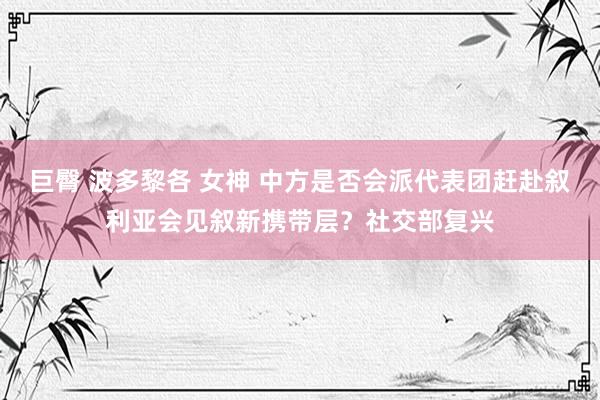 巨臀 波多黎各 女神 中方是否会派代表团赶赴叙利亚会见叙新携带层？社交部复兴