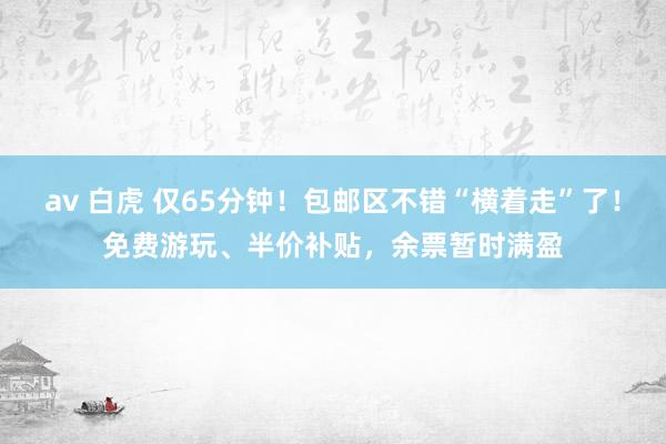 av 白虎 仅65分钟！包邮区不错“横着走”了！免费游玩、半价补贴，余票暂时满盈