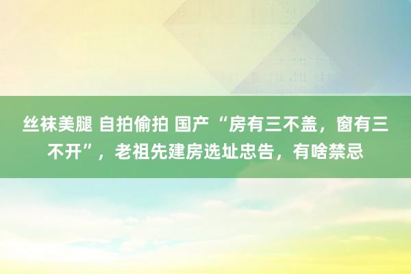 丝袜美腿 自拍偷拍 国产 “房有三不盖，窗有三不开”，老祖先建房选址忠告，有啥禁忌