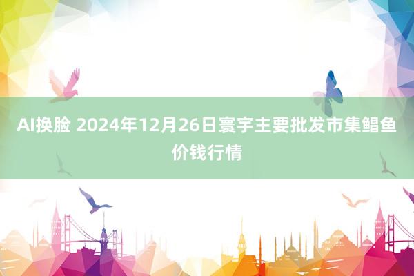 AI换脸 2024年12月26日寰宇主要批发市集鲳鱼价钱行情