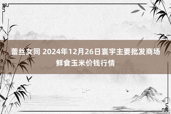 蕾丝女同 2024年12月26日寰宇主要批发商场鲜食玉米价钱行情