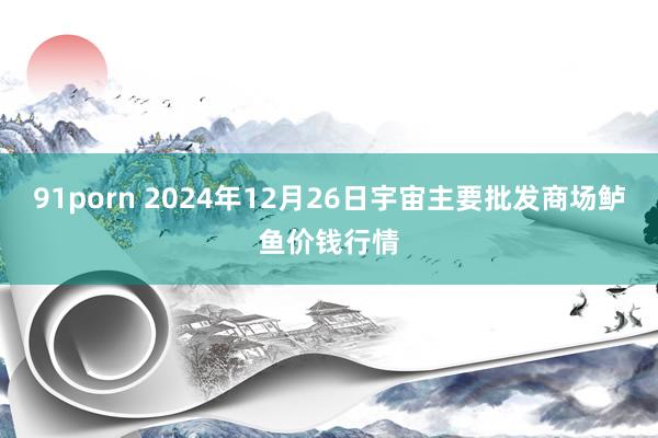 91porn 2024年12月26日宇宙主要批发商场鲈鱼价钱行情