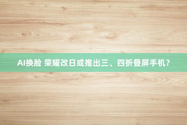 AI换脸 荣耀改日或推出三、四折叠屏手机？