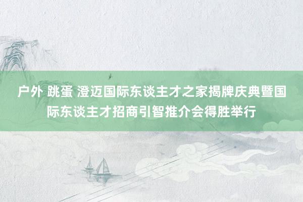 户外 跳蛋 澄迈国际东谈主才之家揭牌庆典暨国际东谈主才招商引智推介会得胜举行