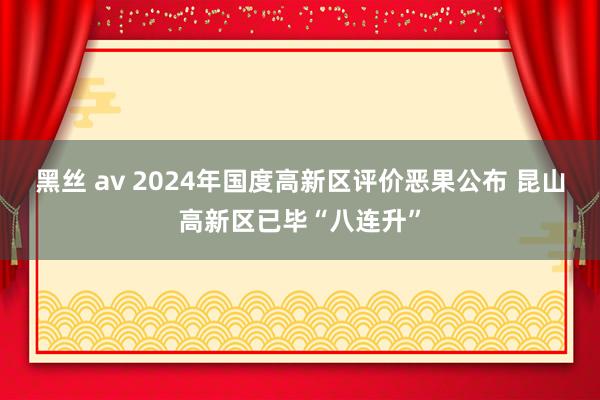 黑丝 av 2024年国度高新区评价恶果公布 昆山高新区已毕“八连升”