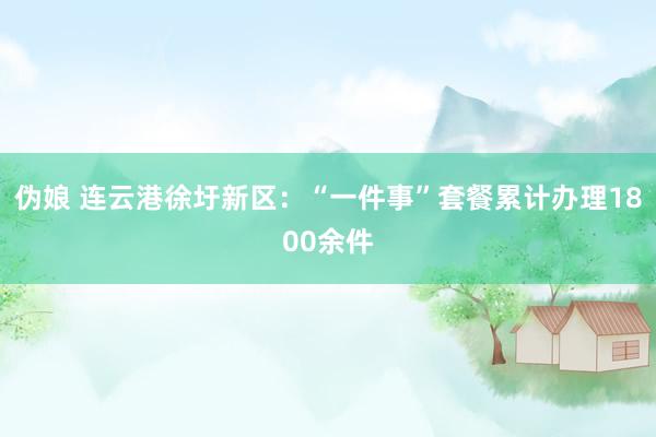 伪娘 连云港徐圩新区：“一件事”套餐累计办理1800余件