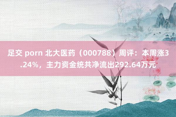 足交 porn 北大医药（000788）周评：本周涨3.24%，主力资金统共净流出292.64万元