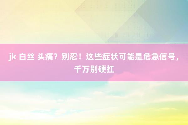 jk 白丝 头痛？别忍！这些症状可能是危急信号，千万别硬扛