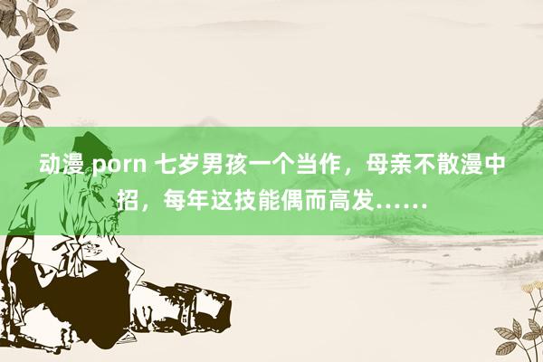 动漫 porn 七岁男孩一个当作，母亲不散漫中招，每年这技能偶而高发……