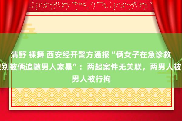 清野 裸舞 西安经开警方通报“俩女子在急诊救治诀别被俩追随男人家暴”：两起案件无关联，两男人被行拘