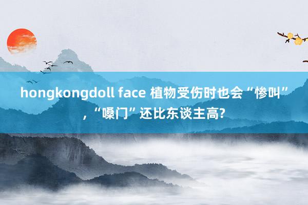 hongkongdoll face 植物受伤时也会“惨叫”， “嗓门”还比东谈主高?