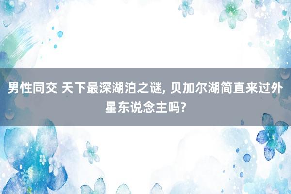 男性同交 天下最深湖泊之谜， 贝加尔湖简直来过外星东说念主吗?