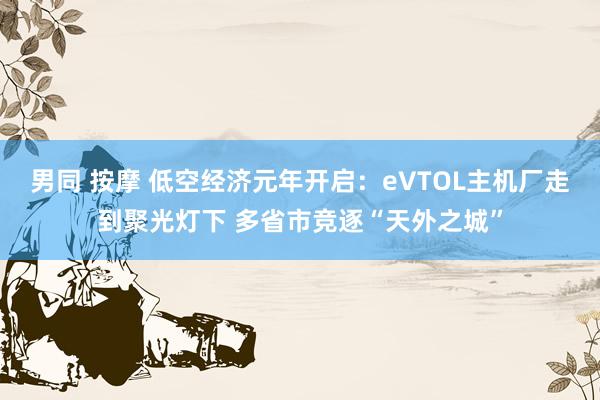 男同 按摩 低空经济元年开启：eVTOL主机厂走到聚光灯下 多省市竞逐“天外之城”