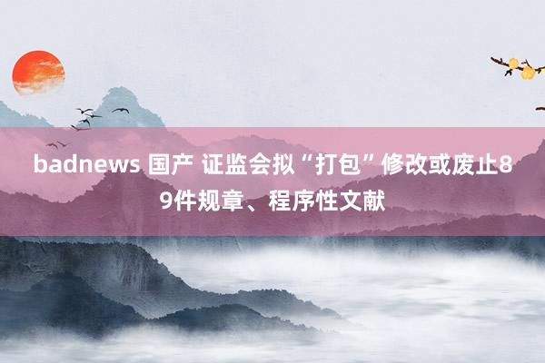 badnews 国产 证监会拟“打包”修改或废止89件规章、程序性文献