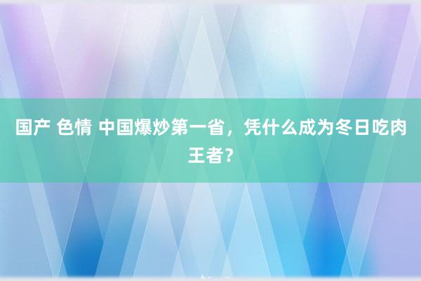 国产 色情 中国爆炒第一省，凭什么成为冬日吃肉王者？