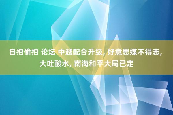 自拍偷拍 论坛 中越配合升级， 好意思媒不得志， 大吐酸水， 南海和平大局已定