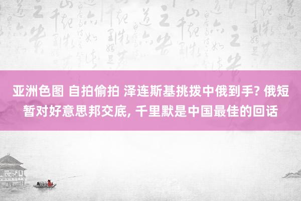 亚洲色图 自拍偷拍 泽连斯基挑拨中俄到手? 俄短暂对好意思邦交底， 千里默是中国最佳的回话