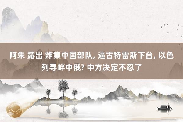 阿朱 露出 炸集中国部队， 逼古特雷斯下台， 以色列寻衅中俄? 中方决定不忍了