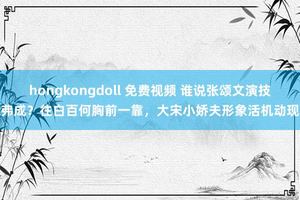 hongkongdoll 免费视频 谁说张颂文演技弗成？往白百何胸前一靠，大宋小娇夫形象活机动现