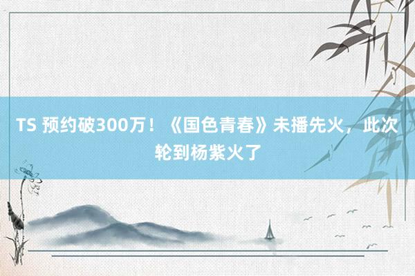 TS 预约破300万！《国色青春》未播先火，此次轮到杨紫火了