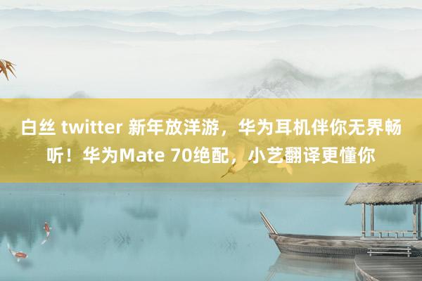 白丝 twitter 新年放洋游，华为耳机伴你无界畅听！华为Mate 70绝配，小艺翻译更懂你