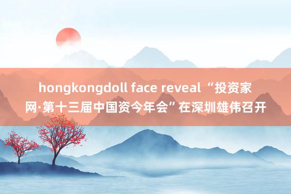 hongkongdoll face reveal “投资家网·第十三届中国资今年会”在深圳雄伟召开