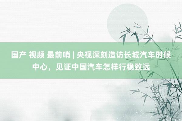 国产 视频 最前哨 | 央视深刻造访长城汽车时候中心，见证中国汽车怎样行稳致远