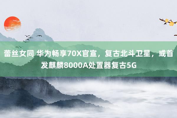 蕾丝女同 华为畅享70X官宣，复古北斗卫星，或首发麒麟8000A处置器复古5G