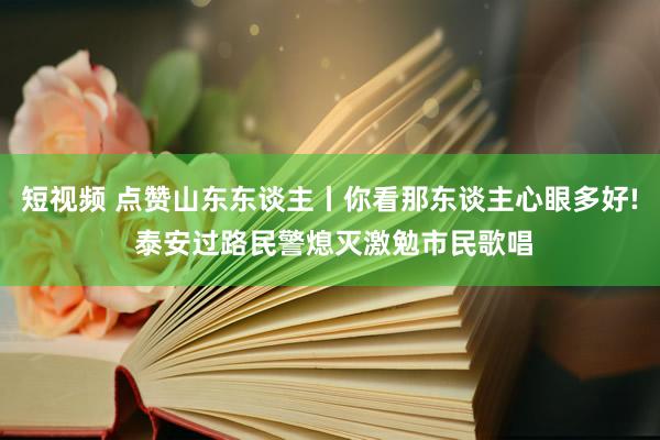 短视频 点赞山东东谈主丨你看那东谈主心眼多好! 泰安过路民警熄灭激勉市民歌唱