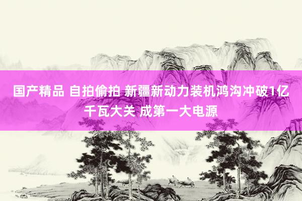 国产精品 自拍偷拍 新疆新动力装机鸿沟冲破1亿千瓦大关 成第一大电源