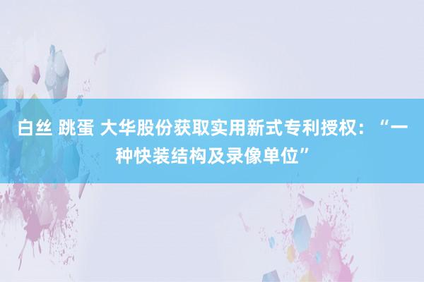 白丝 跳蛋 大华股份获取实用新式专利授权：“一种快装结构及录像单位”