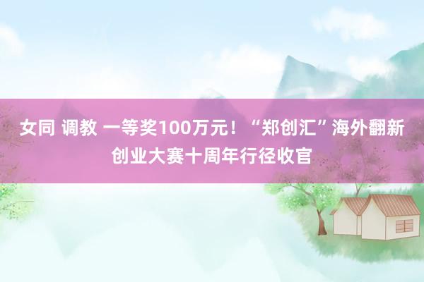 女同 调教 一等奖100万元！“郑创汇”海外翻新创业大赛十周年行径收官