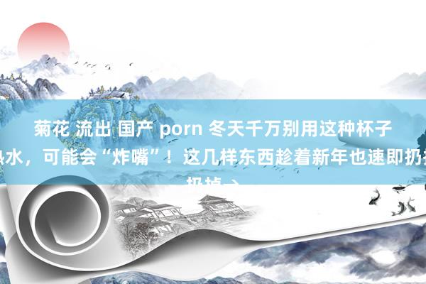 菊花 流出 国产 porn 冬天千万别用这种杯子喝热水，可能会“炸嘴”！这几样东西趁着新年也速即扔掉→