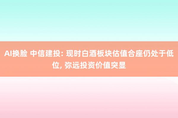 AI换脸 中信建投: 现时白酒板块估值合座仍处于低位， 弥远投资价值突显