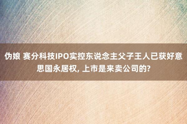 伪娘 赛分科技IPO实控东说念主父子王人已获好意思国永居权， 上市是来卖公司的?