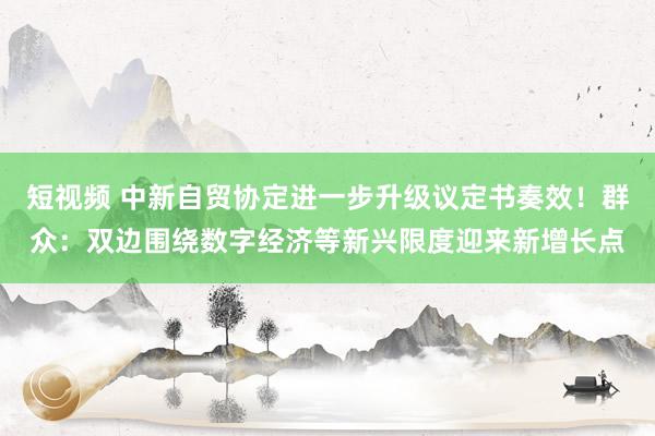 短视频 中新自贸协定进一步升级议定书奏效！群众：双边围绕数字经济等新兴限度迎来新增长点