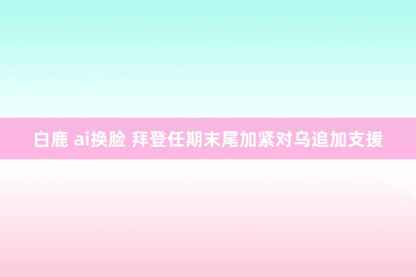 白鹿 ai换脸 拜登任期末尾加紧对乌追加支援