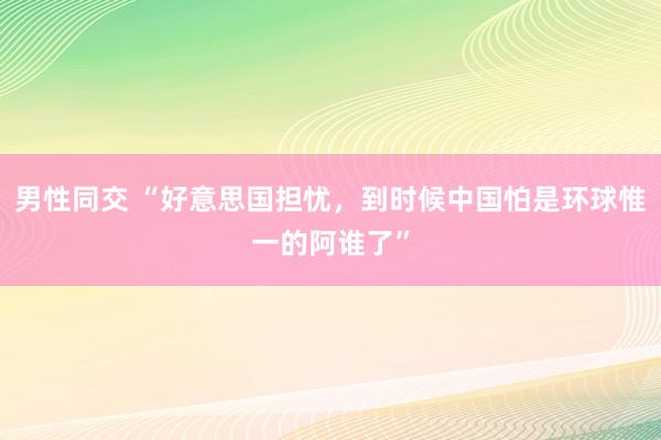 男性同交 “好意思国担忧，到时候中国怕是环球惟一的阿谁了”