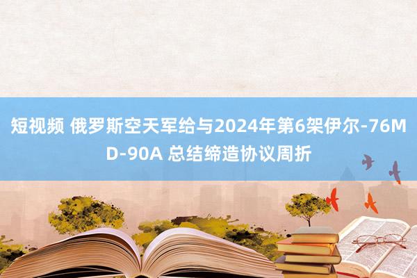 短视频 俄罗斯空天军给与2024年第6架伊尔-76MD-90A 总结缔造协议周折