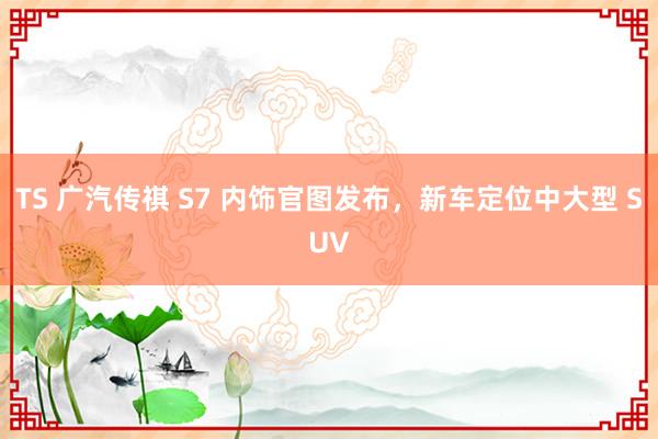 TS 广汽传祺 S7 内饰官图发布，新车定位中大型 SUV