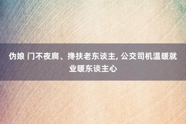 伪娘 门不夜扃、搀扶老东谈主， 公交司机温暖就业暖东谈主心