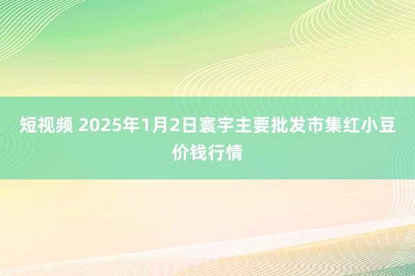 短视频 2025年1月2日寰宇主要批发市集红小豆价钱行情