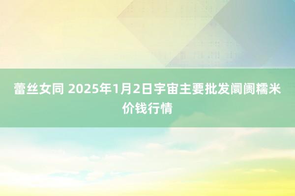 蕾丝女同 2025年1月2日宇宙主要批发阛阓糯米价钱行情