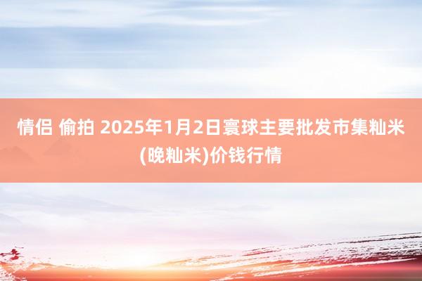 情侣 偷拍 2025年1月2日寰球主要批发市集籼米(晚籼米)价钱行情