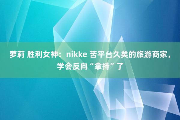 萝莉 胜利女神：nikke 苦平台久矣的旅游商家，学会反向“拿持”了