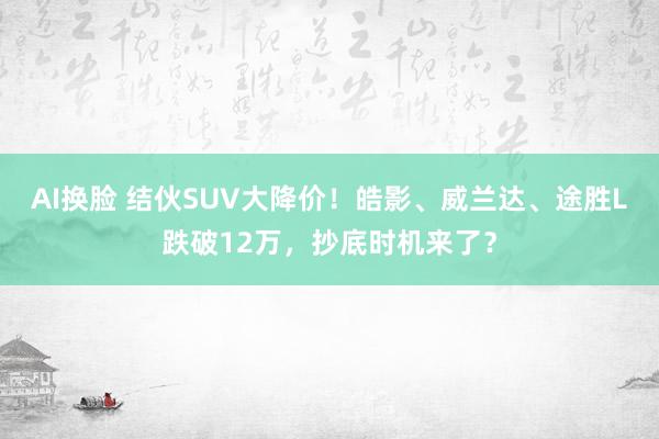 AI换脸 结伙SUV大降价！皓影、威兰达、途胜L跌破12万，抄底时机来了？