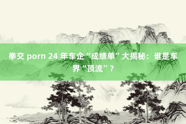 拳交 porn 24 年车企“成绩单”大揭秘：谁是车界“顶流”？